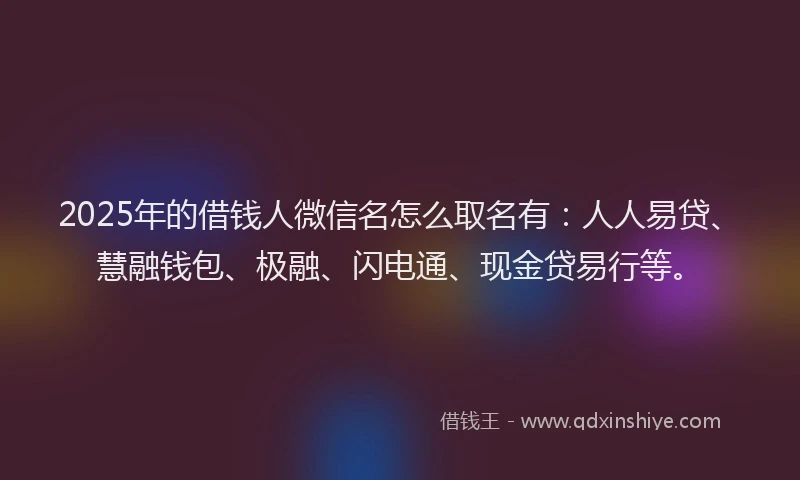 2025年的借钱人微信名怎么取名有：人人易贷、慧融钱包、极融、闪电通、现金贷易行等。