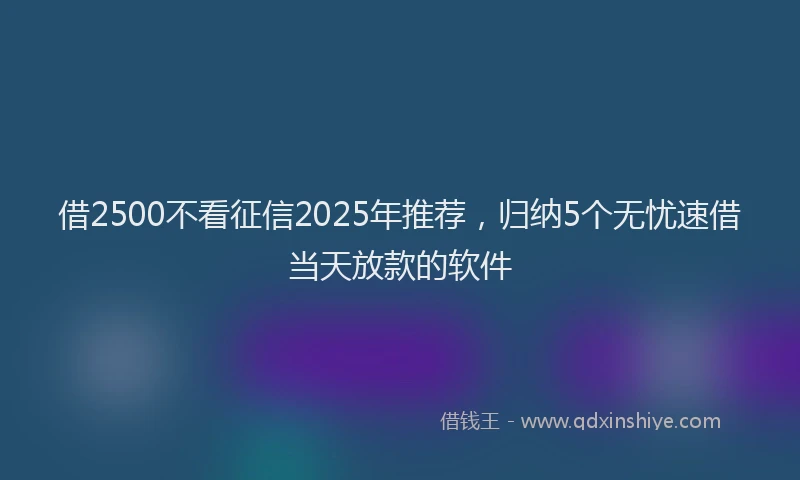 借2500不看征信2025年推荐，归纳5个无忧速借当天放款的软件
