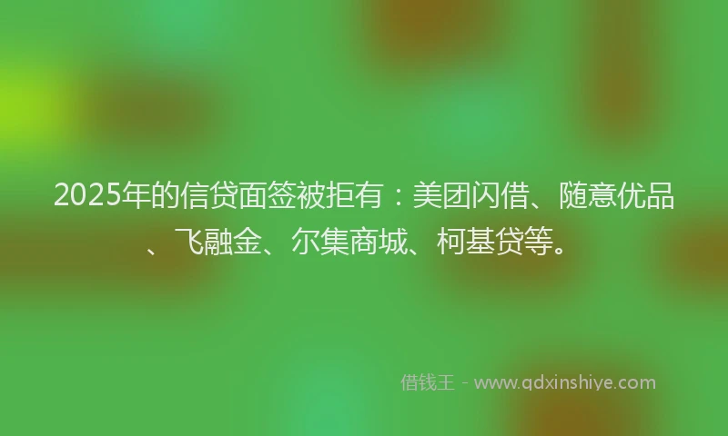 2025年的信贷面签被拒有：美团闪借、随意优品、飞融金、尔集商城、柯基贷等。