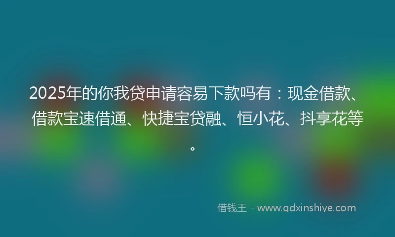 2025年的你我贷申请容易下款吗有：现金借款、借款宝速借通、快捷宝贷融、恒小花、抖享花等。
