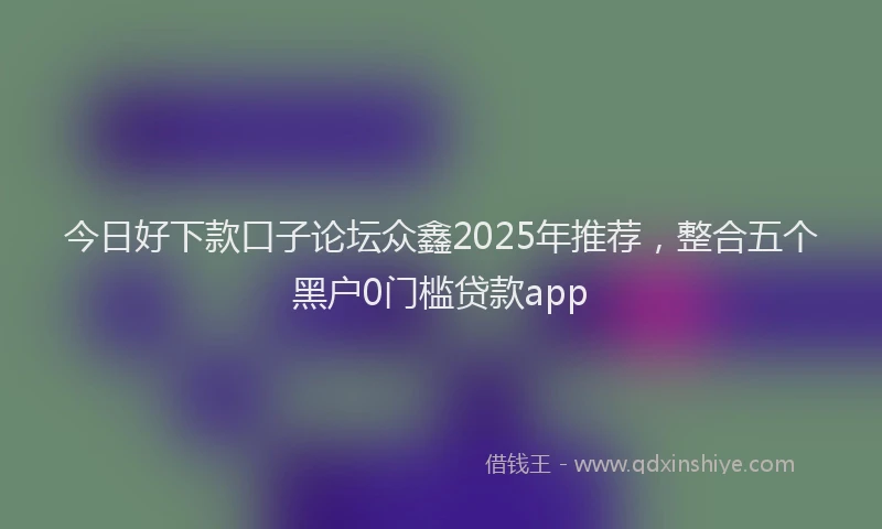 今日好下款口子论坛众鑫2025年推荐，整合五个黑户0门槛贷款app