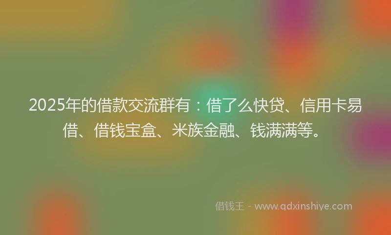 2025年的借款交流群有：借了么快贷、信用卡易借、借钱宝盒、米族金融、钱满满等。