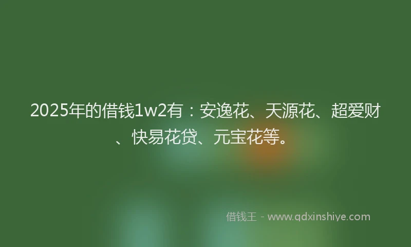 2025年的借钱1w2有：安逸花、天源花、超爱财、快易花贷、元宝花等。