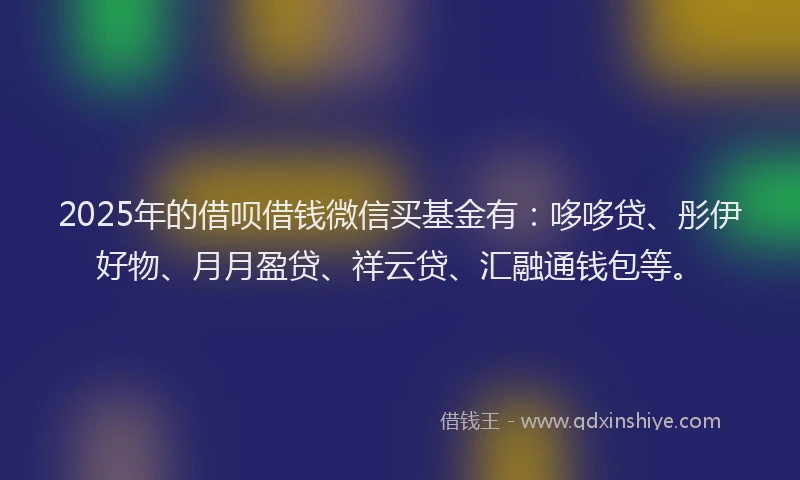 2025年的借呗借钱微信买基金有：哆哆贷、彤伊好物、月月盈贷、祥云贷、汇融通钱包等。