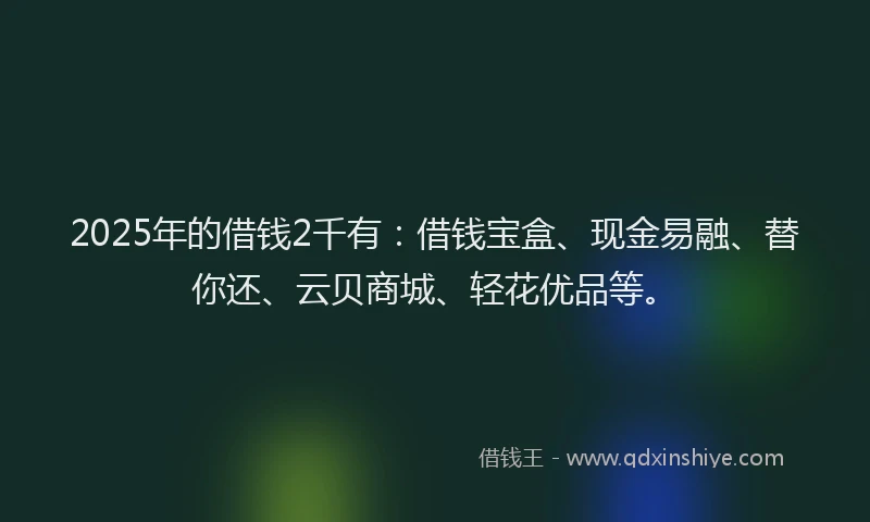 2025年的借钱2千有：借钱宝盒、现金易融、替你还、云贝商城、轻花优品等。