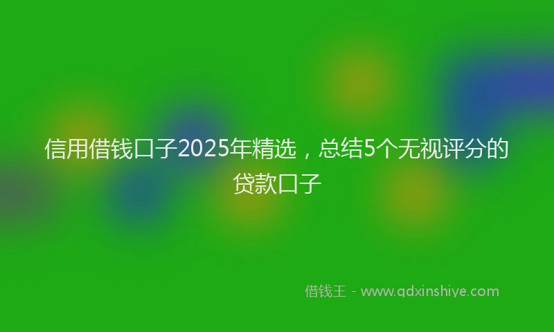 信用借钱口子2025年精选，总结5个无视评分的贷款口子