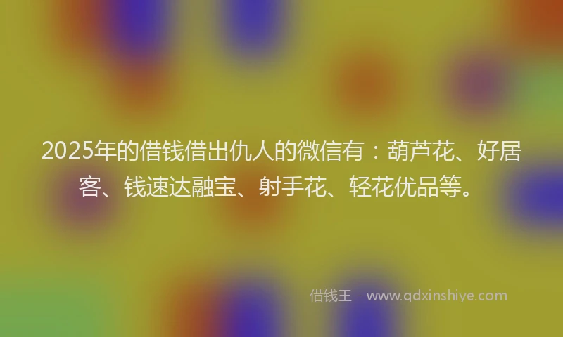 2025年的借钱借出仇人的微信有：葫芦花、好居客、钱速达融宝、射手花、轻花优品等。