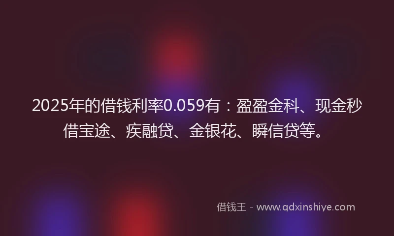 2025年的借钱利率0.059有：盈盈金科、现金秒借宝途、疾融贷、金银花、瞬信贷等。