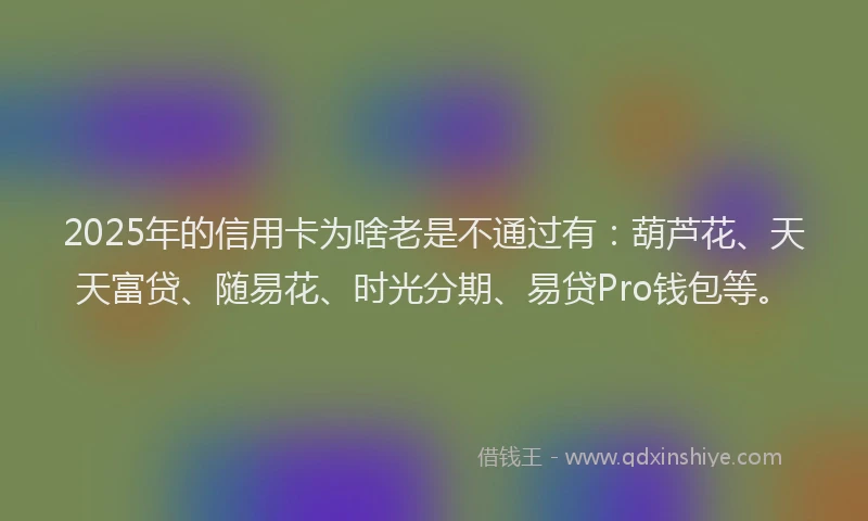 2025年的信用卡为啥老是不通过有：葫芦花、天天富贷、随易花、时光分期、易贷Pro钱包等。