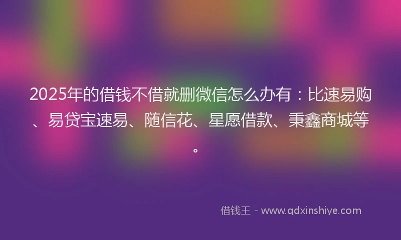 2025年的借钱不借就删微信怎么办有：比速易购、易贷宝速易、随信花、星愿借款、秉鑫商城等。