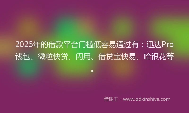 2025年的借款平台门槛低容易通过有：迅达Pro钱包、微粒快贷、闪用、借贷宝快易、哈银花等。