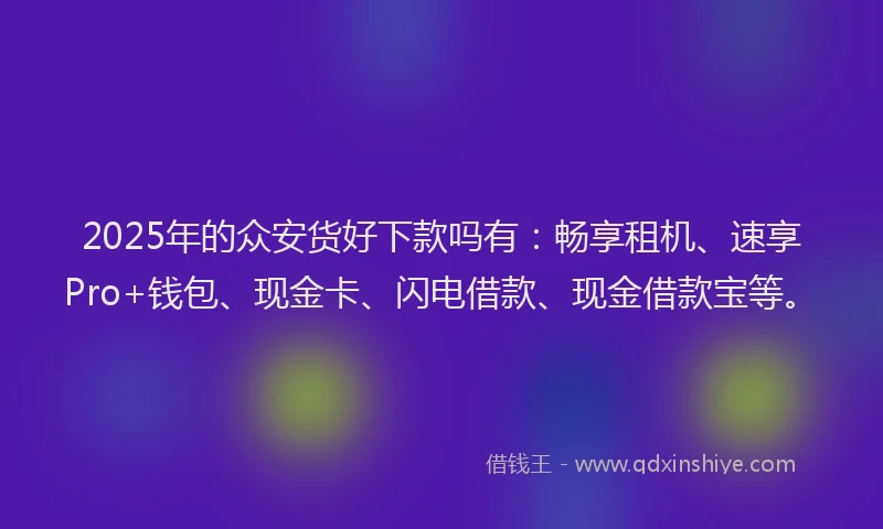 2025年的众安货好下款吗有：畅享租机、速享Pro+钱包、现金卡、闪电借款、现金借款宝等。
