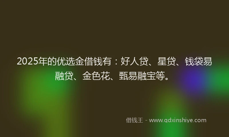 2025年的优选金借钱有：好人贷、星贷、钱袋易融贷、金色花、甄易融宝等。