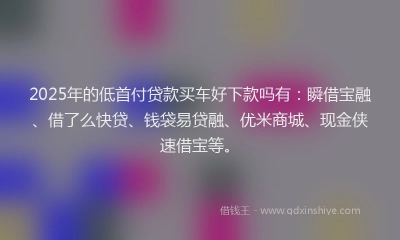 2025年的低首付贷款买车好下款吗有：瞬借宝融、借了么快贷、钱袋易贷融、优米商城、现金侠速借宝等。