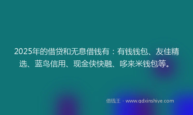 2025年的借贷和无息借钱有：有钱钱包、友佳精选、蓝鸟信用、现金侠快融、哆来米钱包等。