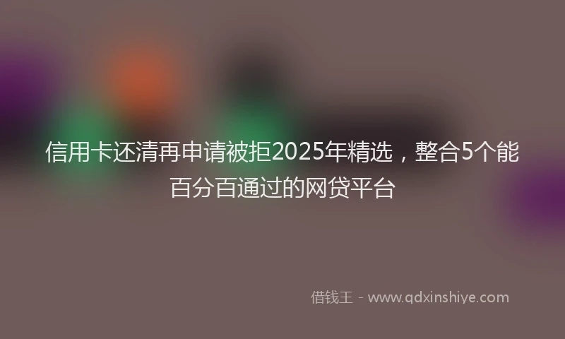 信用卡还清再申请被拒2025年精选，整合5个能百分百通过的网贷平台