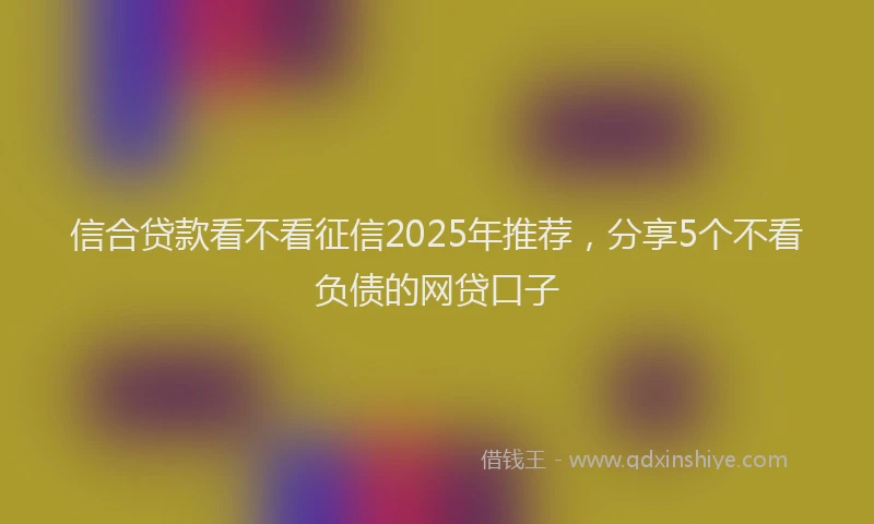信合贷款看不看征信2025年推荐，分享5个不看负债的网贷口子
