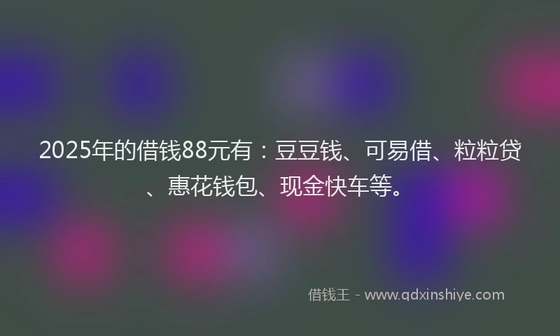 2025年的借钱88元有：豆豆钱、可易借、粒粒贷、惠花钱包、现金快车等。