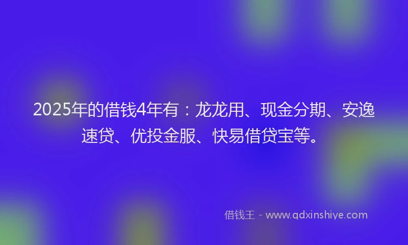 2025年的借钱4年有：龙龙用、现金分期、安逸速贷、优投金服、快易借贷宝等。