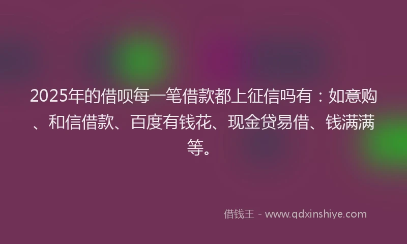 2025年的借呗每一笔借款都上征信吗有：如意购、和信借款、百度有钱花、现金贷易借、钱满满等。