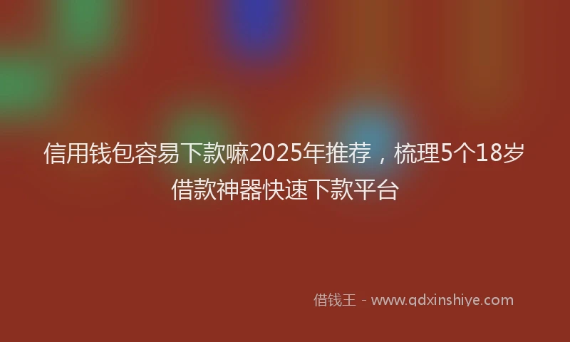 信用钱包容易下款嘛2025年推荐，梳理5个18岁借款神器快速下款平台