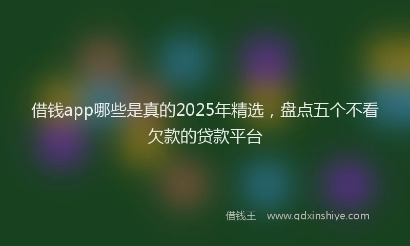 借钱app哪些是真的2025年精选，盘点五个不看欠款的贷款平台