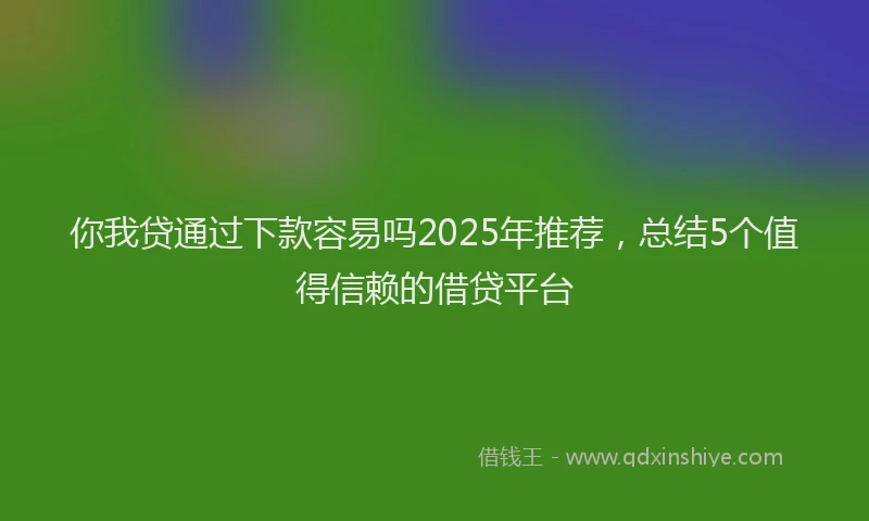 你我贷通过下款容易吗2025年推荐，总结5个值得信赖的借贷平台