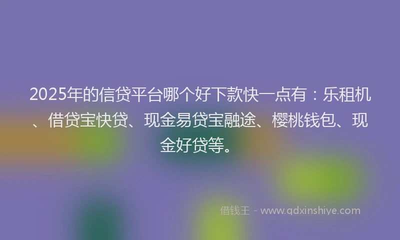 2025年的信贷平台哪个好下款快一点有：乐租机、借贷宝快贷、现金易贷宝融途、樱桃钱包、现金好贷等。