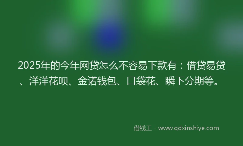 2025年的今年网贷怎么不容易下款有：借贷易贷、洋洋花呗、金诺钱包、口袋花、瞬下分期等。