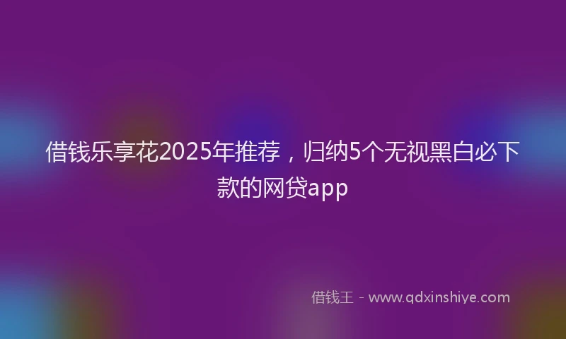 借钱乐享花2025年推荐，归纳5个无视黑白必下款的网贷app