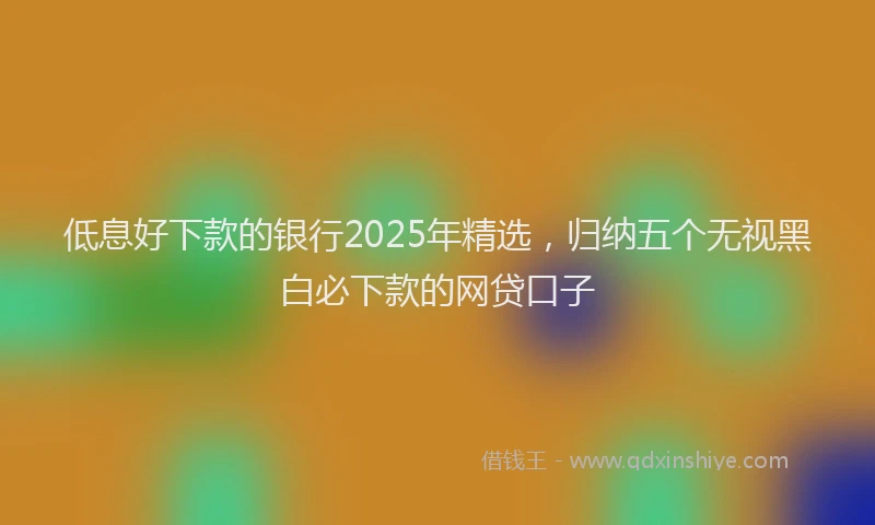 低息好下款的银行2025年精选，归纳五个无视黑白必下款的网贷口子