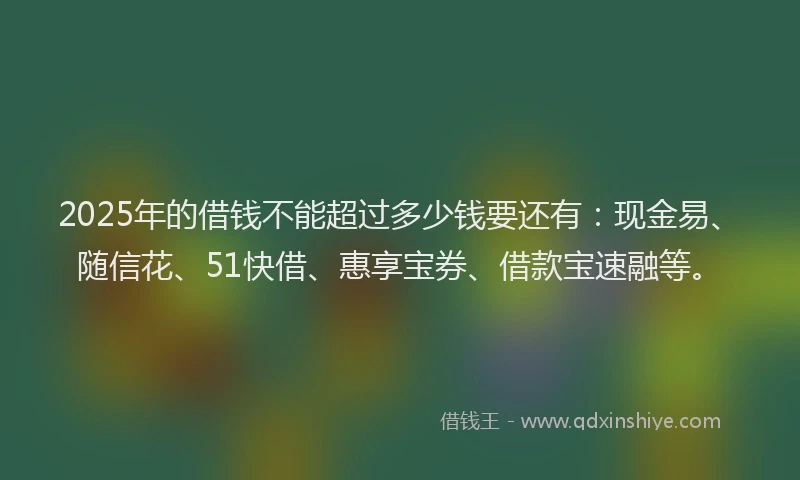 2025年的借钱不能超过多少钱要还有：现金易、随信花、51快借、惠享宝券、借款宝速融等。
