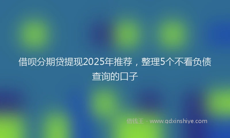 借呗分期贷提现2025年推荐，整理5个不看负债查询的口子