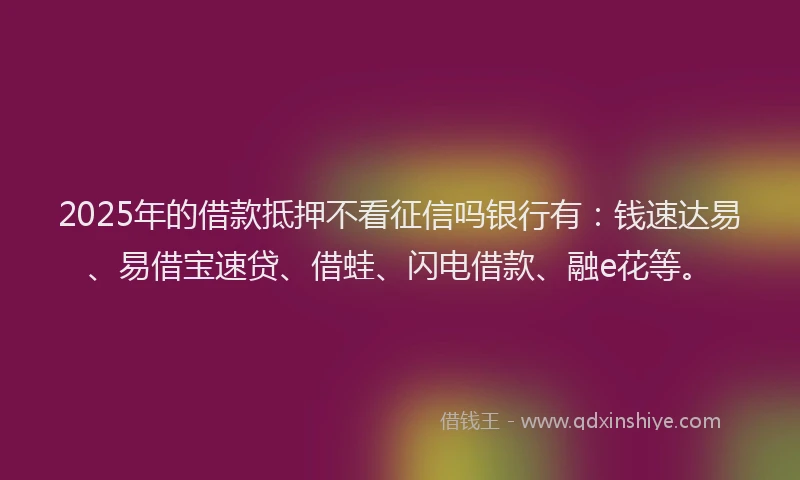 2025年的借款抵押不看征信吗银行有：钱速达易、易借宝速贷、借蛙、闪电借款、融e花等。