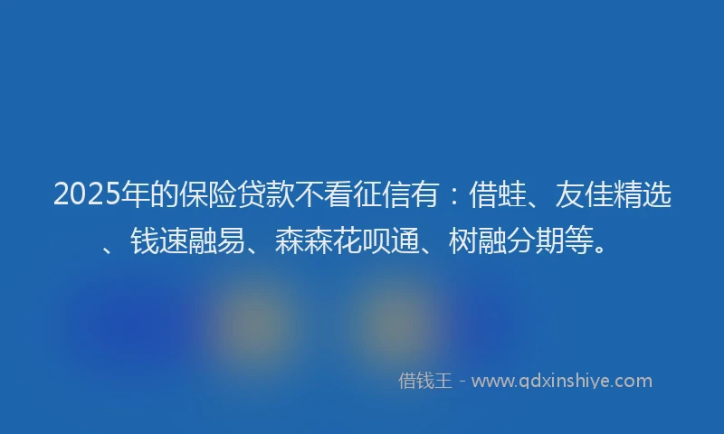 2025年的保险贷款不看征信有：借蛙、友佳精选、钱速融易、森森花呗通、树融分期等。