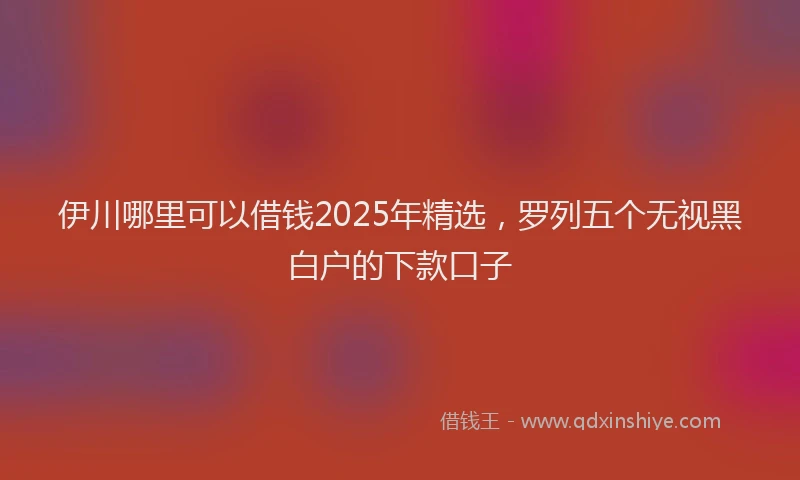 伊川哪里可以借钱2025年精选，罗列五个无视黑白户的下款口子