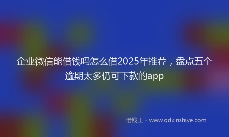 企业微信能借钱吗怎么借2025年推荐，盘点五个逾期太多仍可下款的app