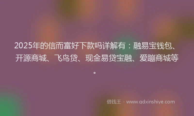 2025年的信而富好下款吗详解有：融易宝钱包、开源商城、飞鸟贷、现金易贷宝融、爱蹦商城等。