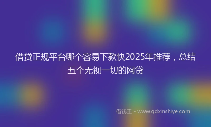 借贷正规平台哪个容易下款快2025年推荐，总结五个无视一切的网贷