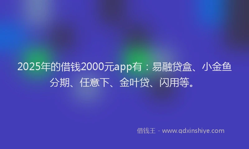 2025年的借钱2000元app有：易融贷盒、小金鱼分期、任意下、金叶贷、闪用等。