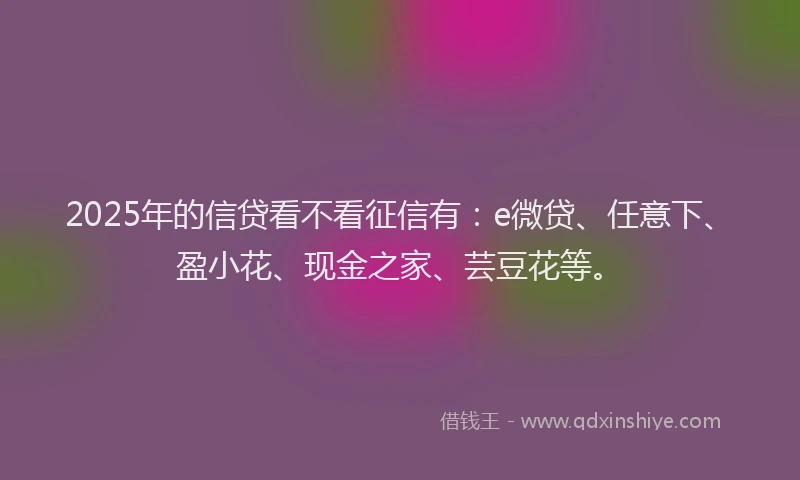 2025年的信贷看不看征信有：e微贷、任意下、盈小花、现金之家、芸豆花等。