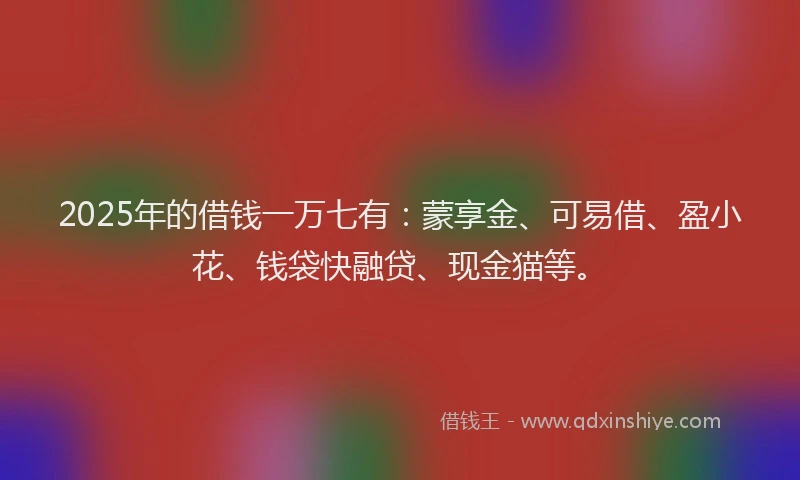 2025年的借钱一万七有：蒙享金、可易借、盈小花、钱袋快融贷、现金猫等。