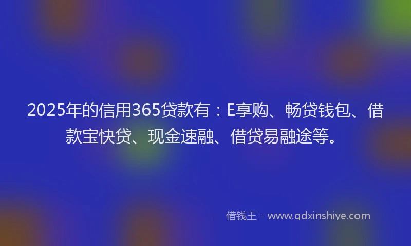 2025年的信用365贷款有：E享购、畅贷钱包、借款宝快贷、现金速融、借贷易融途等。
