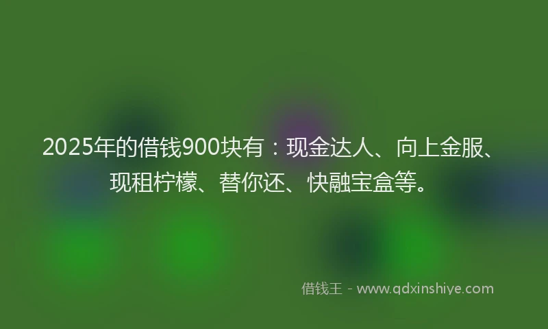 2025年的借钱900块有：现金达人、向上金服、现租柠檬、替你还、快融宝盒等。