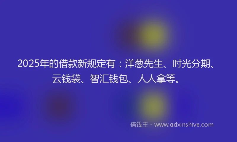 2025年的借款新规定有：洋葱先生、时光分期、云钱袋、智汇钱包、人人拿等。