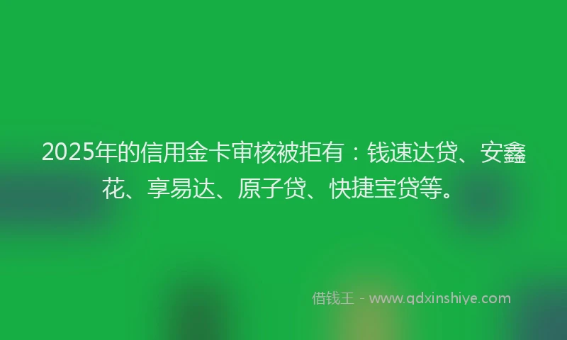 2025年的信用金卡审核被拒有：钱速达贷、安鑫花、享易达、原子贷、快捷宝贷等。