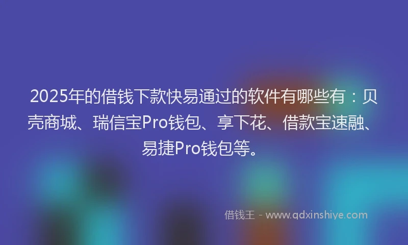 2025年的借钱下款快易通过的软件有哪些有：贝壳商城、瑞信宝Pro钱包、享下花、借款宝速融、易捷Pro钱包等。