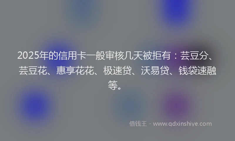 2025年的信用卡一般审核几天被拒有：芸豆分、芸豆花、惠享花花、极速贷、沃易贷、钱袋速融等。