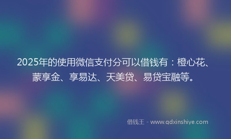 2025年的使用微信支付分可以借钱有：橙心花、蒙享金、享易达、天美贷、易贷宝融等。