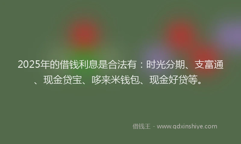 2025年的借钱利息是合法有：时光分期、支富通、现金贷宝、哆来米钱包、现金好贷等。